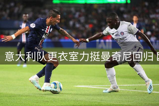 意大利队更衣室力挺曼奇尼回归 欧足联与国际足联关系跌至冰点